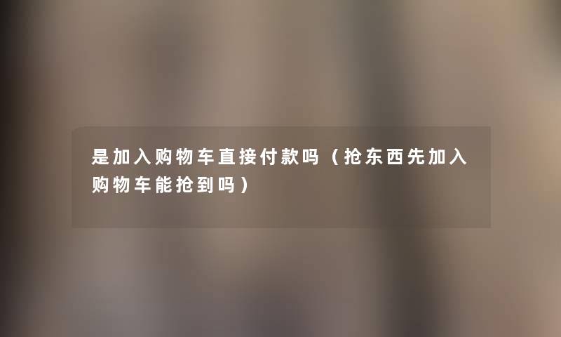 是加入购物车直接付款吗(抢东西先加入购物车能抢到吗) 是加入购物车直接付款吗(抢东西先加入购物车能抢到吗)