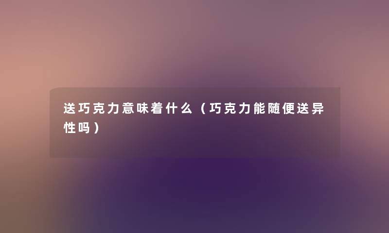 送巧克力意味着什么(巧克力能随便送异性吗) 送巧克力意味着什么(巧克力能随便送异性吗)