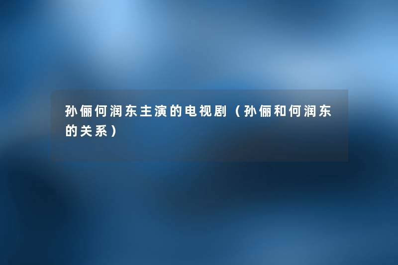 孙俪何润东主演的电视剧(孙俪和何润东的关系) 孙俪何润东主演的电视剧(孙俪和何润东的关系)