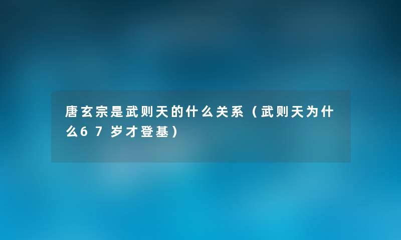 唐玄宗是武则天的什么关系(武则天为什么67岁才登基) 唐玄宗是武则天的什么关系(武则天为什么67岁才登基)