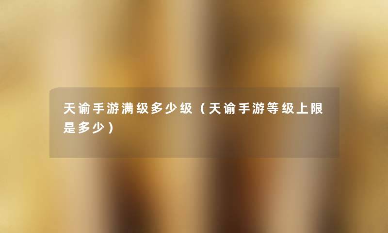 天谕手游满级多少级(天谕手游等级上限是多少) 天谕手游满级多少级(天谕手游等级上限是多少)