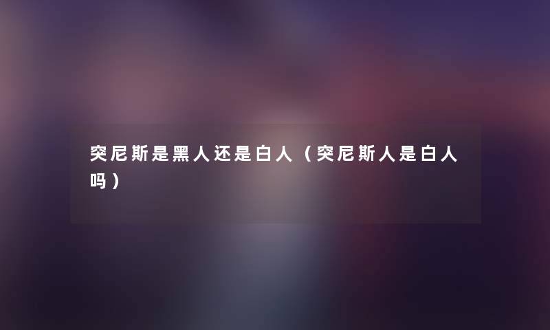 突尼斯是黑人还是白人(突尼斯人是白人吗) 突尼斯是黑人还是白人(突尼斯人是白人吗)