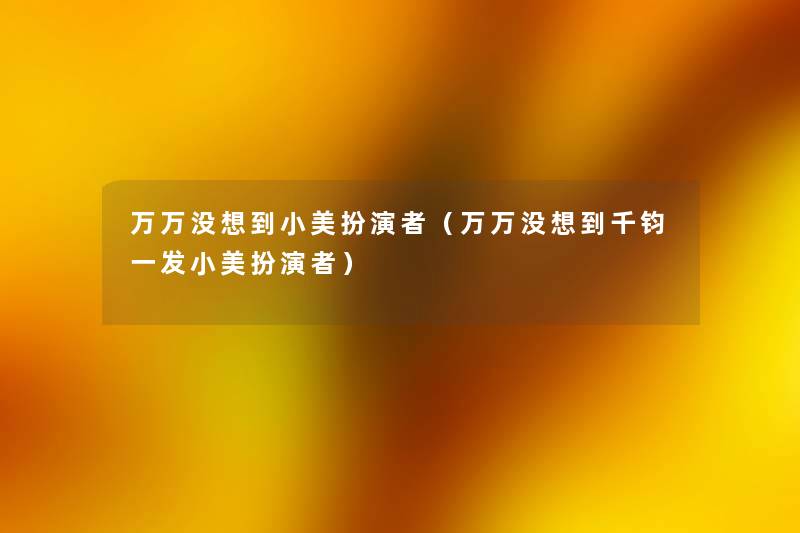 万万没想到小美扮演者(万万没想到千钧一发小美扮演者) 万万没想到小美扮演者(万万没想到千钧一发小美扮演者)