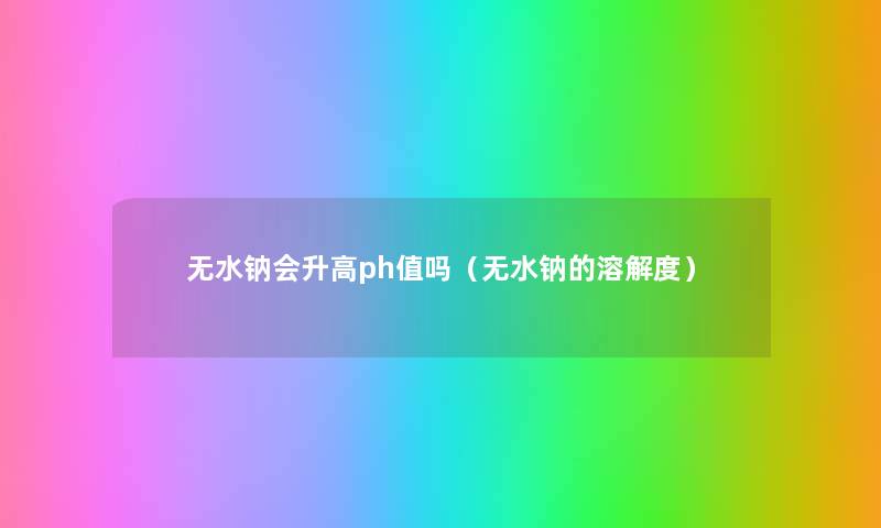 无水钠会升高ph值吗(无水钠的溶解度) 无水钠会升高ph值吗(无水钠的溶解度)