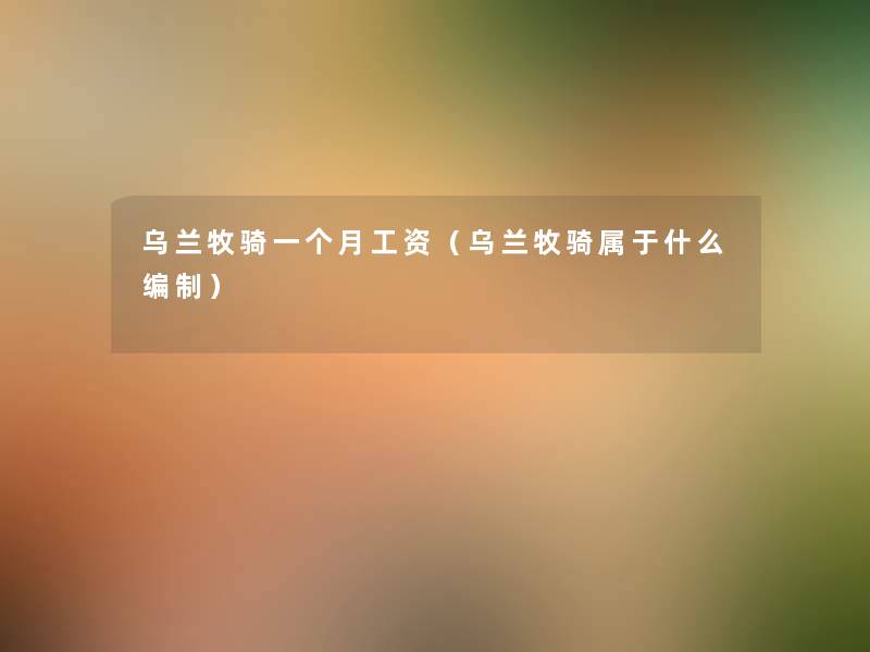 乌兰牧骑一个月工资（乌兰牧骑属于什么编制）