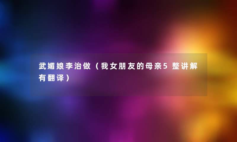 武媚娘李治做(我女朋友的母亲5整讲解有翻译) 武媚娘李治做(我女朋友的母亲5整讲解有翻译)
