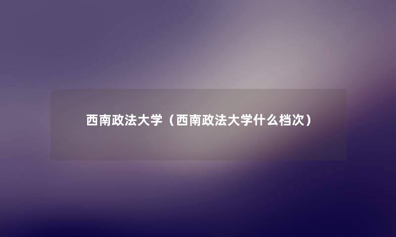 西南政法大学(西南政法大学什么档次) 西南政法大学(西南政法大学什么档次)