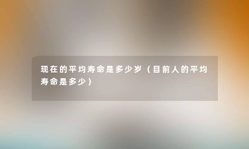 的平均寿命是多少岁(目前人的平均寿命是多少) 的平均寿命是多少岁(目前人的平均寿命是多少)
