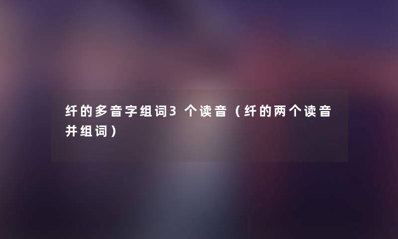 纤的多音字组词3个读音(纤的两个读音并组词) 纤的多音字组词3个读音(纤的两个读音并组词)