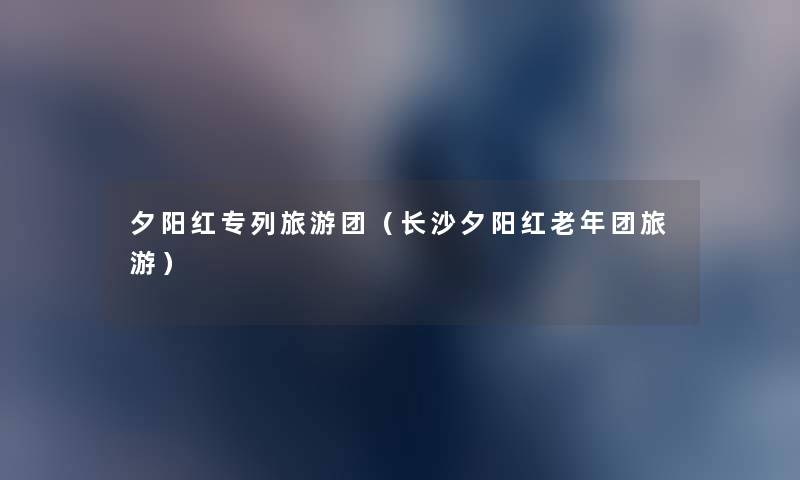 夕阳红专列旅游团(长沙夕阳红老年团旅游) 夕阳红专列旅游团(长沙夕阳红老年团旅游)