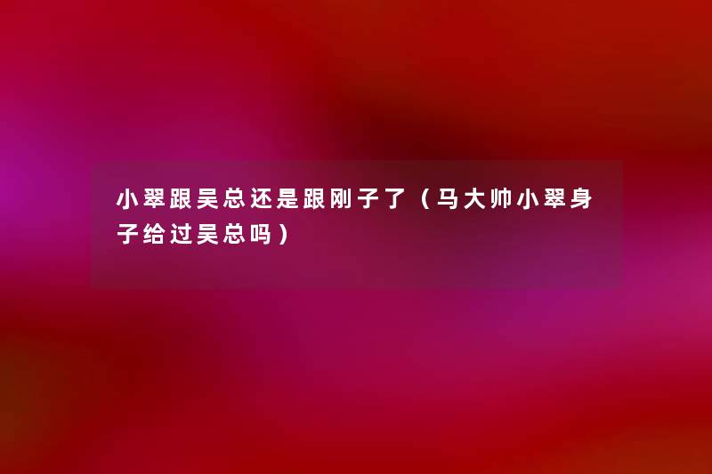 小翠跟吴总还是跟刚子了(马大帅小翠身子给过吴总吗) 小翠跟吴总还是跟刚子了(马大帅小翠身子给过吴总吗)