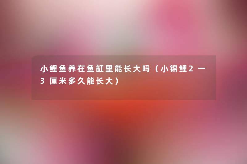小鲤鱼养在鱼缸里能长大吗(小锦鲤2一3厘米多久能长大) 小鲤鱼养在鱼缸里能长大吗(小锦鲤2一3厘米多久能长大)