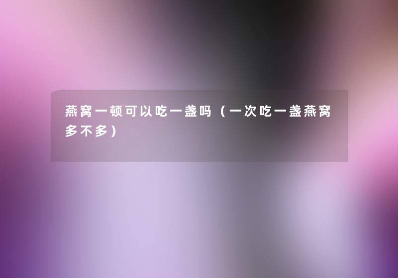 燕窝一顿可以吃一盏吗(一次吃一盏燕窝多不多) 燕窝一顿可以吃一盏吗(一次吃一盏燕窝多不多)