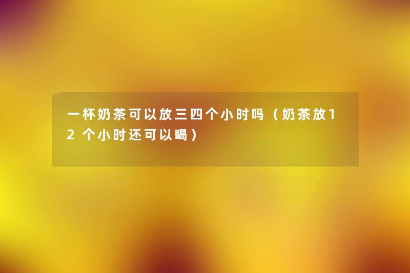 一杯奶茶可以放三四个小时吗(奶茶放12个小时还可以喝) 一杯奶茶可以放三四个小时吗(奶茶放12个小时还可以喝)