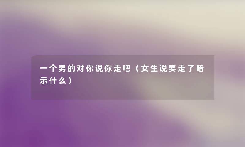 一个男的对你说你走吧(女生说要走了暗示什么) 一个男的对你说你走吧(女生说要走了暗示什么)
