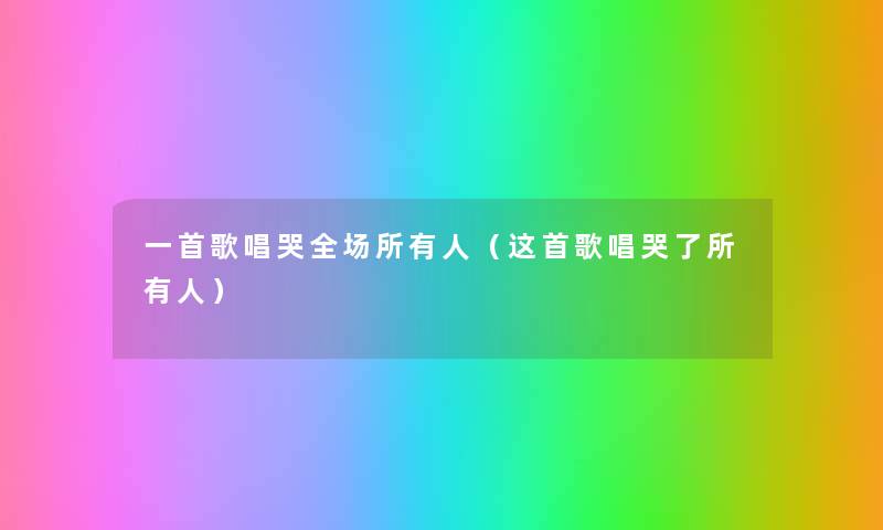 一首歌唱哭全场所有人(这首歌唱哭了所有人) 一首歌唱哭全场所有人(这首歌唱哭了所有人)