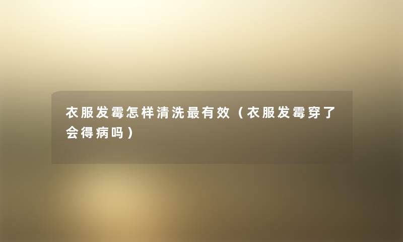 衣服发霉怎样清洗有效(衣服发霉穿了会得病吗) 衣服发霉怎样清洗有效(衣服发霉穿了会得病吗)