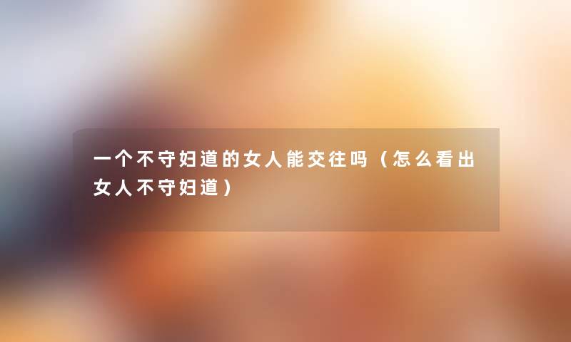 一个不守妇道的女人能交往吗(怎么看出女人不守妇道) 一个不守妇道的女人能交往吗(怎么看出女人不守妇道)