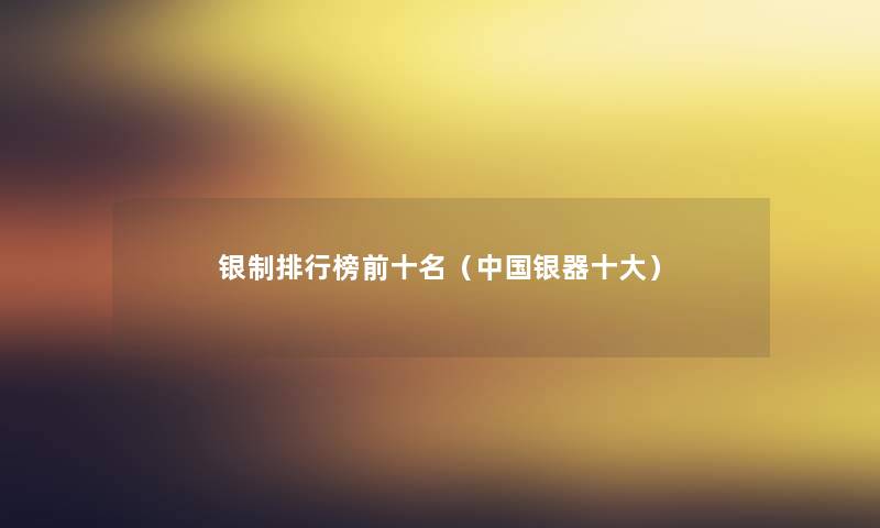 银制整理榜前十名(中国银器一些) 银制整理榜前十名(中国银器一些)