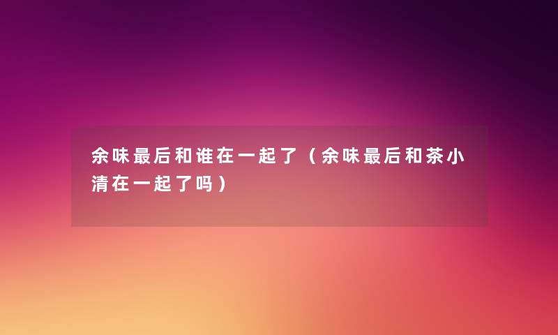 余味这里要说和谁在一起了（余味这里要说和茶小清在一起了吗）