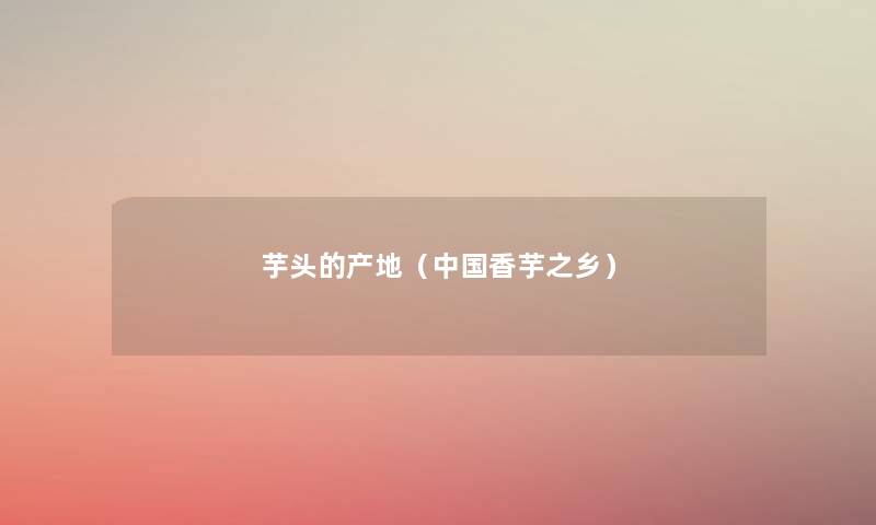 芋头的产地(中国香芋之乡) 芋头的产地(中国香芋之乡)