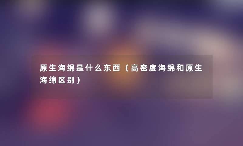 原生海绵是什么东西(高密度海绵和原生海绵区别) 原生海绵是什么东西(高密度海绵和原生海绵区别)