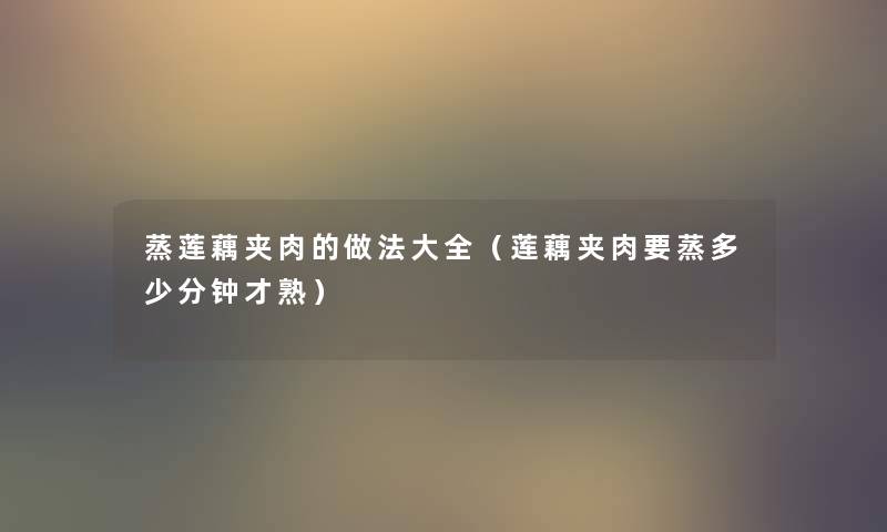 蒸莲藕夹肉的做法大全(莲藕夹肉要蒸多少分钟才熟) 蒸莲藕夹肉的做法大全(莲藕夹肉要蒸多少分钟才熟)