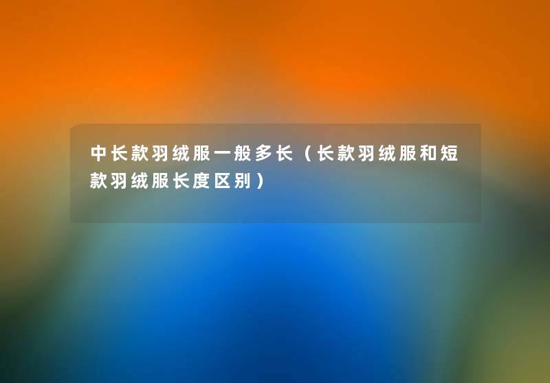 中长款羽绒服一般多长(长款羽绒服和短款羽绒服长度区别) 中长款羽绒服一般多长(长款羽绒服和短款羽绒服长度区别)