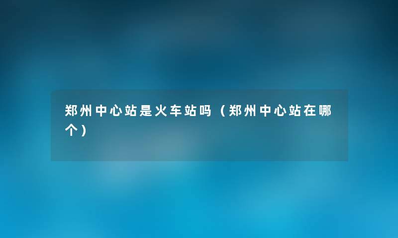 郑州中心站是火车站吗（郑州中心站在哪个）