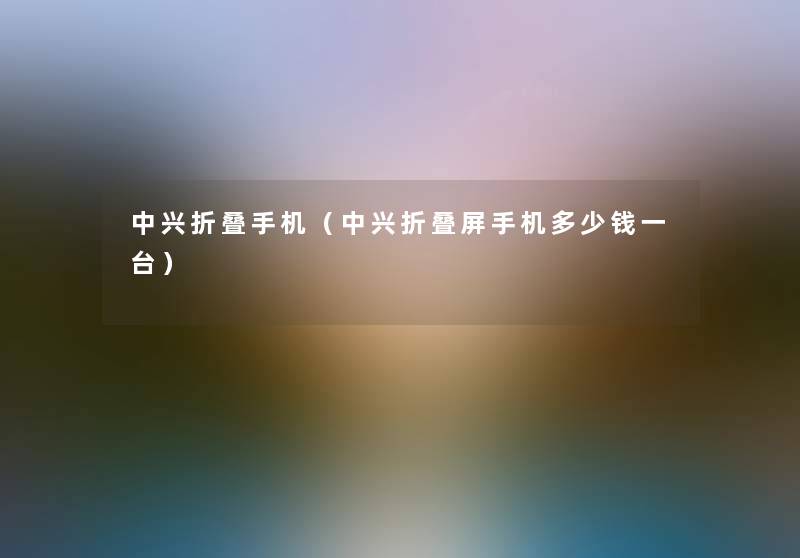 中兴折叠手机(中兴折叠屏手机多少钱一台) 中兴折叠手机(中兴折叠屏手机多少钱一台)