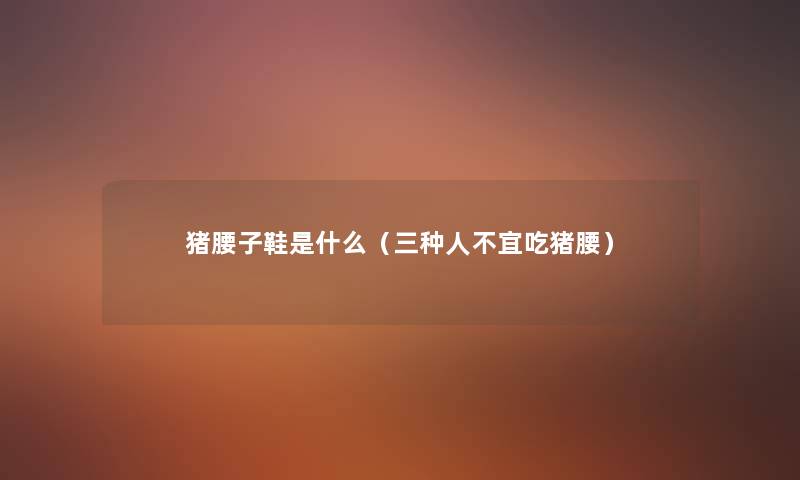 猪腰子鞋是什么(三种人不宜吃猪腰) 猪腰子鞋是什么(三种人不宜吃猪腰)