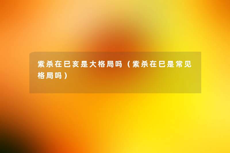 紫杀在巳亥是大格局吗(紫杀在巳是常见格局吗) 紫杀在巳亥是大格局吗(紫杀在巳是常见格局吗)