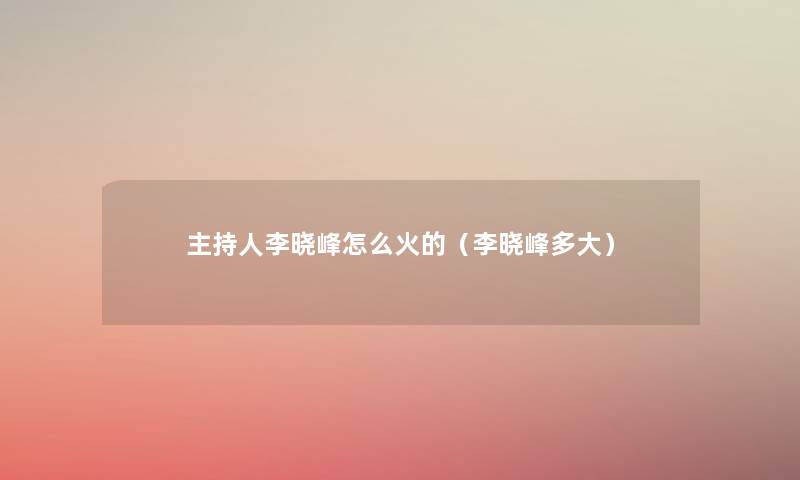 主持人李晓峰怎么火的(李晓峰多大) 主持人李晓峰怎么火的(李晓峰多大)