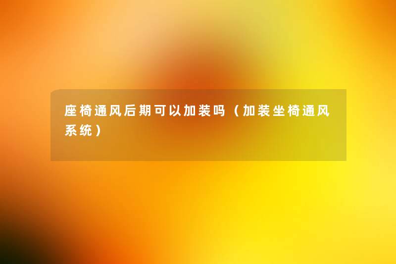 座椅通风后期可以加装吗（加装坐椅通风系统）