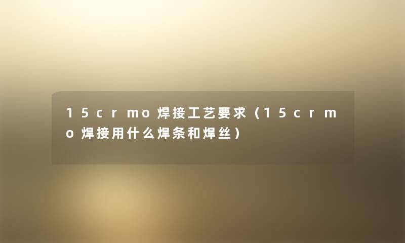15crmo焊接工艺要求(15crmo焊接用什么焊条和焊丝) 15crmo焊接工艺要求(15crmo焊接用什么焊条和焊丝)
