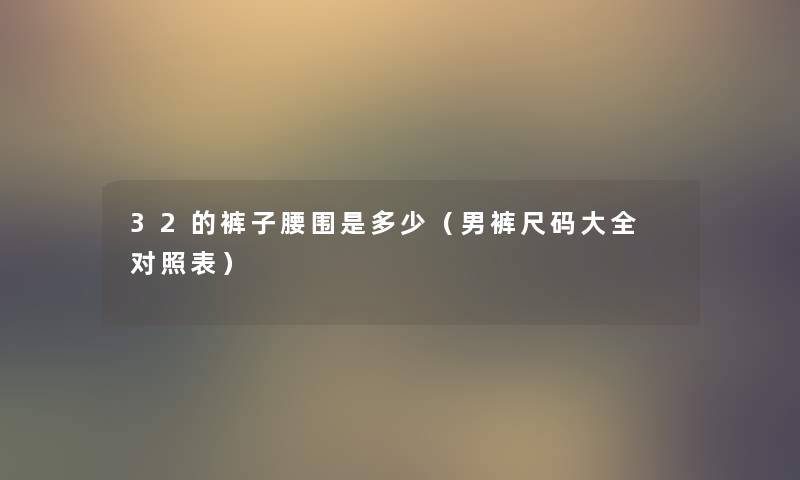 32的裤子腰围是多少(男裤尺码大全 对照表) 32的裤子腰围是多少(男裤尺码大全 对照表)