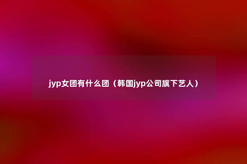 jyp女团有什么团(韩国jyp公司旗下艺人) jyp女团有什么团(韩国jyp公司旗下艺人)