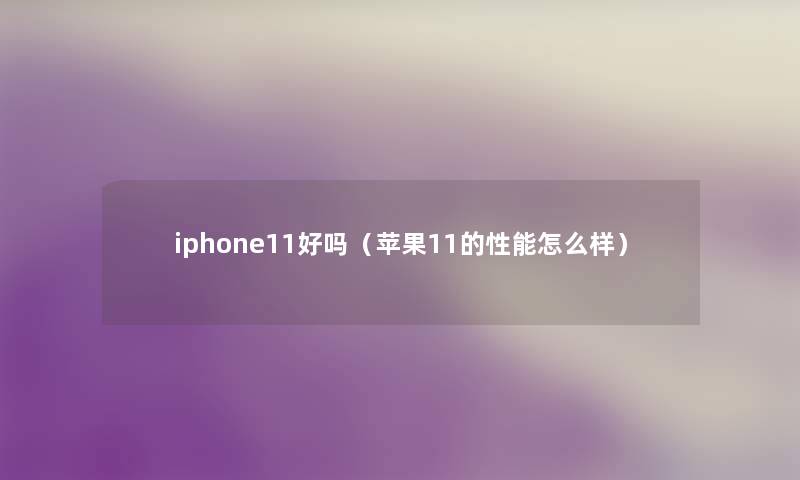 iphone11好吗(苹果11的性能怎么样) iphone11好吗(苹果11的性能怎么样)