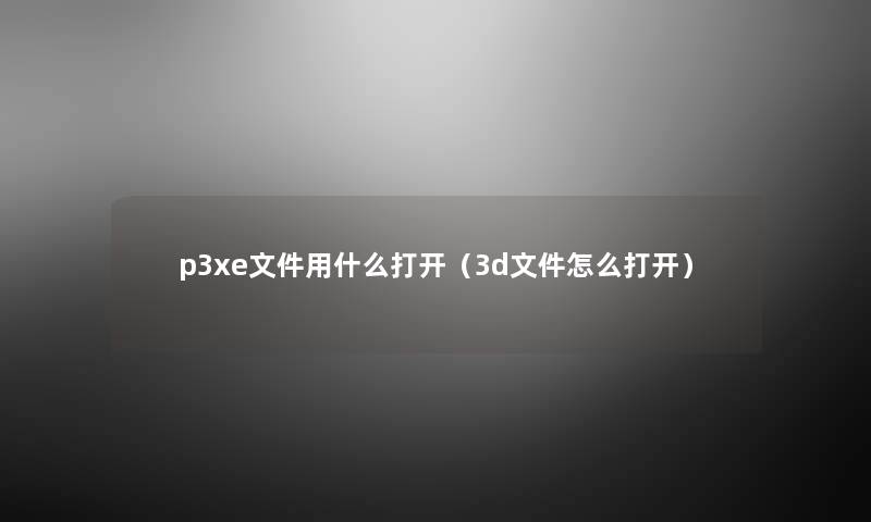 p3xe文件用什么打开(3d文件怎么打开) p3xe文件用什么打开(3d文件怎么打开)