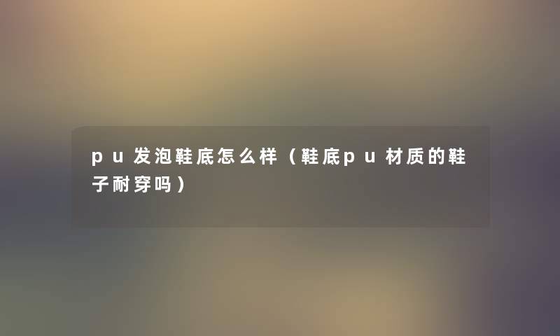 pu发泡鞋底怎么样(鞋底pu材质的鞋子耐穿吗) pu发泡鞋底怎么样(鞋底pu材质的鞋子耐穿吗)