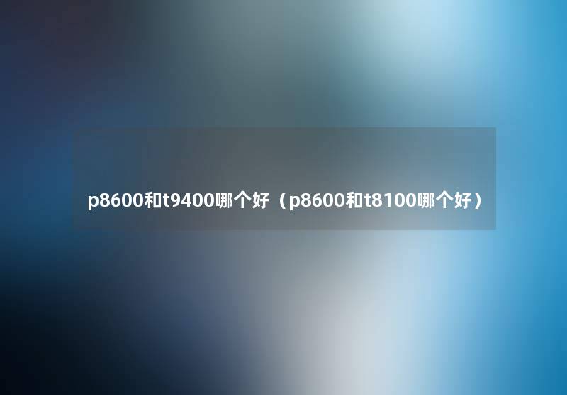 p8600和t9400哪个好(p8600和t8100哪个好) p8600和t9400哪个好(p8600和t8100哪个好)