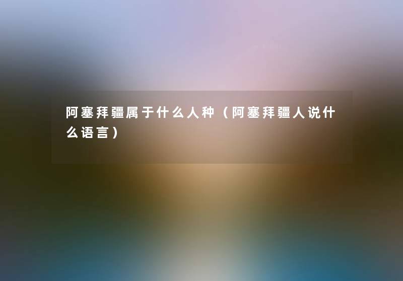 阿塞拜疆属于什么人种(阿塞拜疆人说什么语言) 阿塞拜疆属于什么人种(阿塞拜疆人说什么语言)