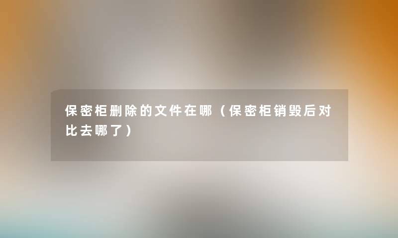 保密柜删除的文件在哪(保密柜销毁后对比去哪了) 保密柜删除的文件在哪(保密柜销毁后对比去哪了)
