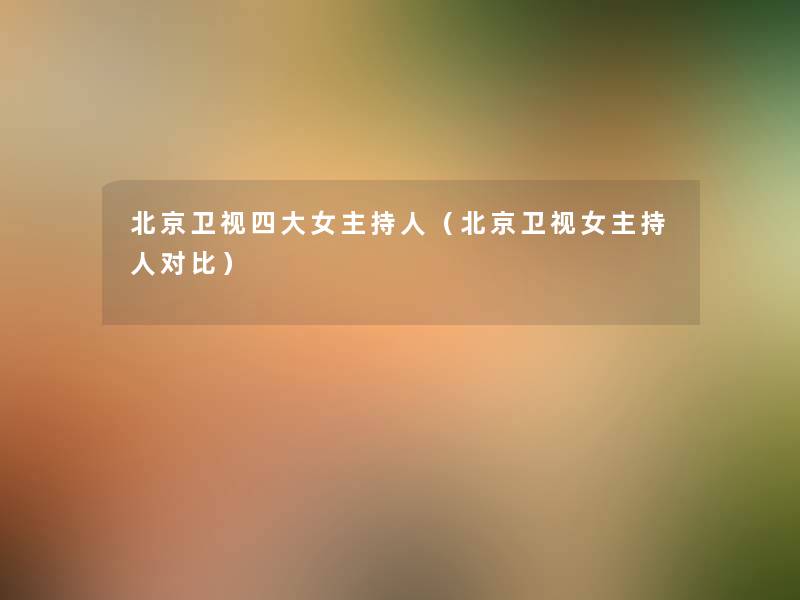 北京卫视四大女主持人(北京卫视女主持人对比) 北京卫视四大女主持人(北京卫视女主持人对比)