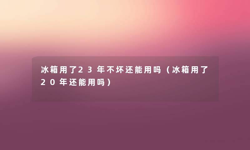 冰箱用了23年不坏还能用吗(冰箱用了20年还能用吗) 冰箱用了23年不坏还能用吗(冰箱用了20年还能用吗)