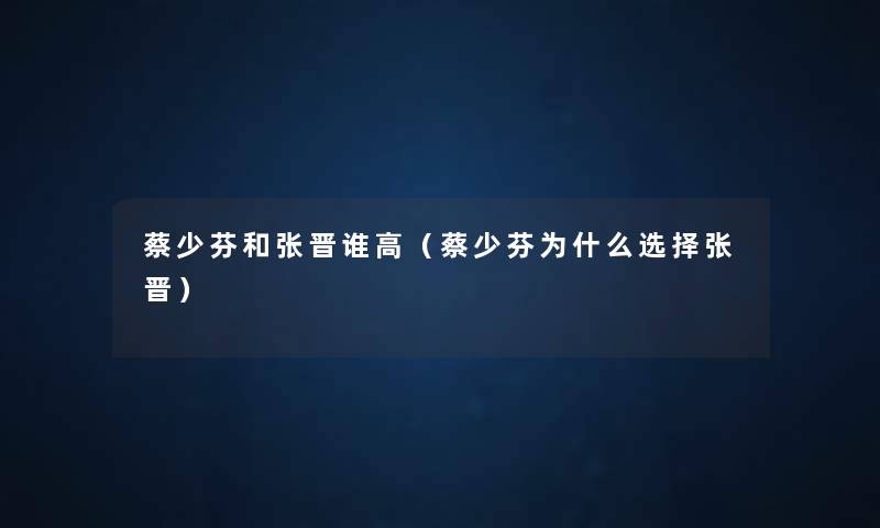 蔡少芬和张晋谁高(蔡少芬为什么选择张晋) 蔡少芬和张晋谁高(蔡少芬为什么选择张晋)