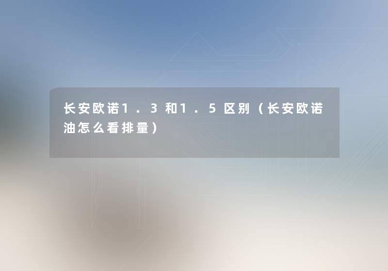 长安欧诺1.3和1.5区别(长安欧诺油怎么看排量) 长安欧诺1.3和1.5区别(长安欧诺油怎么看排量)