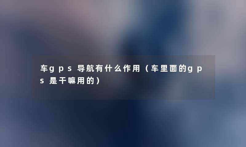 车gps导航有什么作用(车里面的gps是干嘛用的) 车gps导航有什么作用(车里面的gps是干嘛用的)