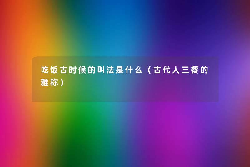 吃饭古时候的叫法是什么(古代人三餐的雅称) 吃饭古时候的叫法是什么(古代人三餐的雅称)