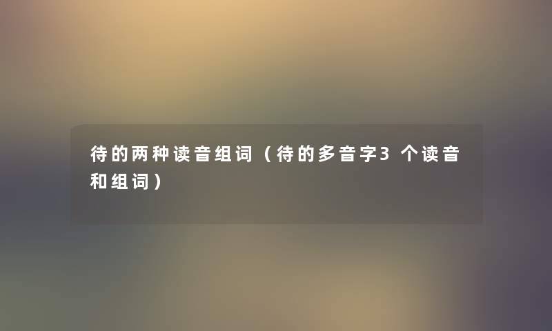 待的两种读音组词(待的多音字3个读音和组词) 待的两种读音组词(待的多音字3个读音和组词)